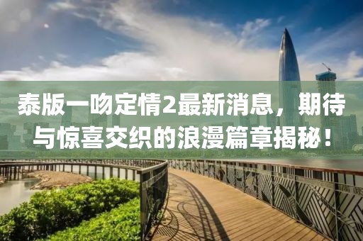 泰版一吻定情2最新消息，期待與驚喜交織的浪漫篇章揭秘！