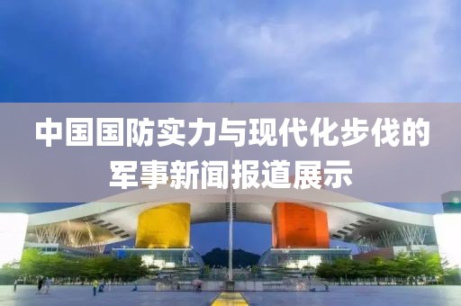 中國國防實力與現代化步伐的軍事新聞報道展示