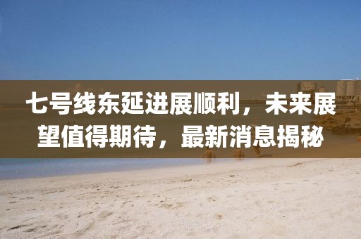 七號線東延進展順利，未來展望值得期待，最新消息揭秘