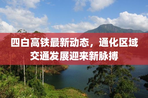 四白高鐵最新動(dòng)態(tài)，通化區(qū)域交通發(fā)展迎來(lái)新脈搏