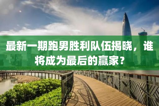 最新一期跑男勝利隊伍揭曉，誰將成為最后的贏家？