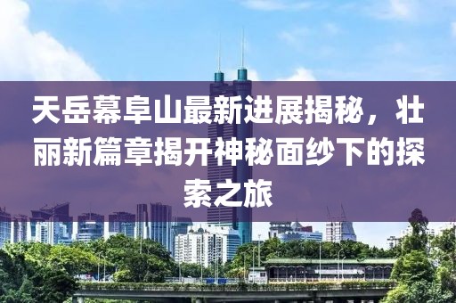 天岳幕阜山最新進(jìn)展揭秘，壯麗新篇章揭開神秘面紗下的探索之旅