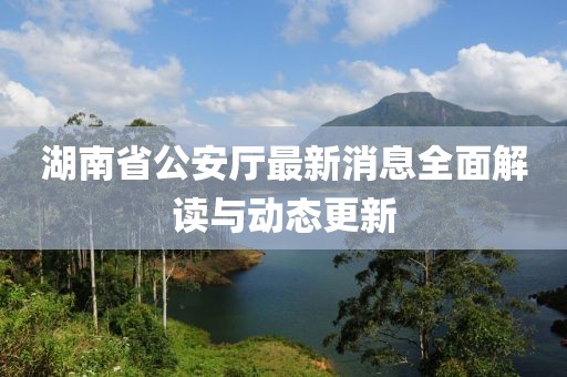 湖南省公安廳最新消息全面解讀與動(dòng)態(tài)更新
