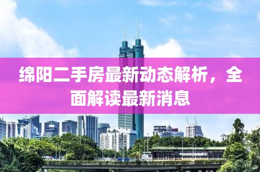 綿陽二手房最新動態(tài)解析，全面解讀最新消息