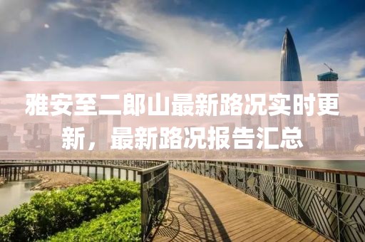 雅安至二郎山最新路況實時更新，最新路況報告匯總