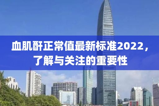 血肌酐正常值最新標(biāo)準(zhǔn)2022，了解與關(guān)注的重要性