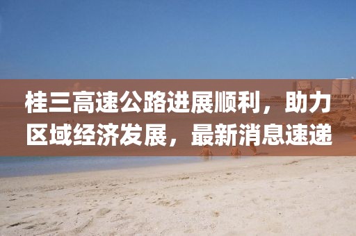 桂三高速公路進(jìn)展順利，助力區(qū)域經(jīng)濟(jì)發(fā)展，最新消息速遞