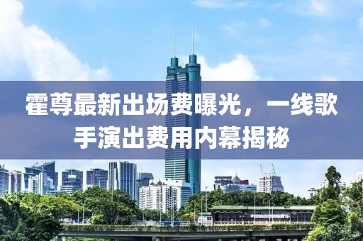 霍尊最新出場(chǎng)費(fèi)曝光，一線歌手演出費(fèi)用內(nèi)幕揭秘