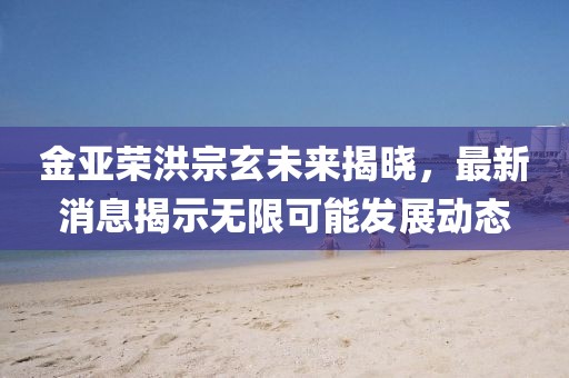 金亞榮洪宗玄未來揭曉，最新消息揭示無限可能發(fā)展動(dòng)態(tài)