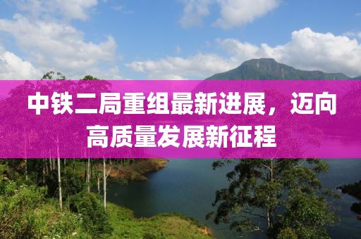 中鐵二局重組最新進展，邁向高質(zhì)量發(fā)展新征程