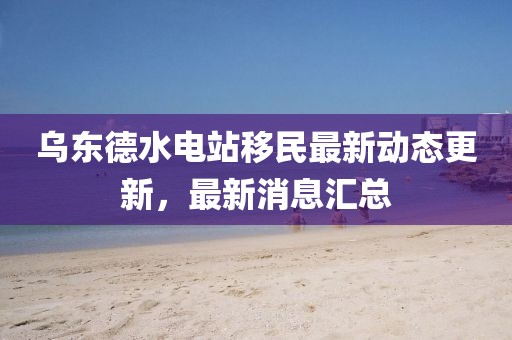 烏東德水電站移民最新動(dòng)態(tài)更新，最新消息匯總
