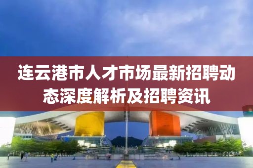 連云港市人才市場(chǎng)最新招聘動(dòng)態(tài)深度解析及招聘資訊