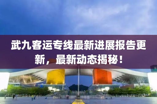 武九客運(yùn)專線最新進(jìn)展報(bào)告更新，最新動(dòng)態(tài)揭秘！