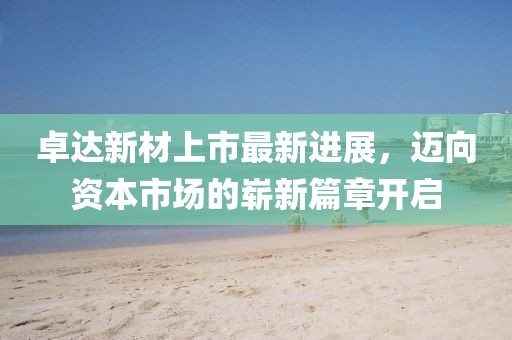 卓達(dá)新材上市最新進(jìn)展，邁向資本市場的嶄新篇章開啟
