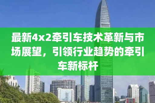 最新4x2牽引車技術(shù)革新與市場(chǎng)展望，引領(lǐng)行業(yè)趨勢(shì)的牽引車新標(biāo)桿