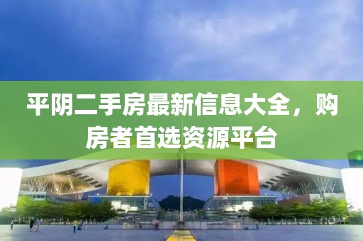 平陰二手房最新信息大全，購房者首選資源平臺