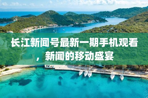 長江新聞號最新一期手機觀看，新聞的移動盛宴
