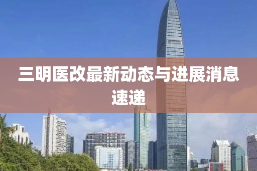 三明醫(yī)改最新動(dòng)態(tài)與進(jìn)展消息速遞
