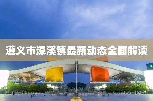遵義市深溪鎮(zhèn)最新動態(tài)全面解讀