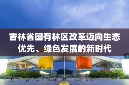 吉林省國有林區(qū)改革邁向生態(tài)優(yōu)先、綠色發(fā)展的新時代