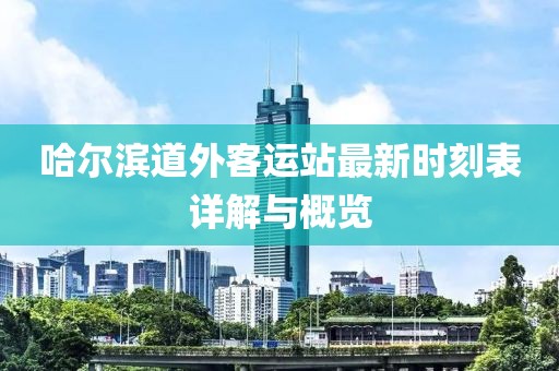 哈爾濱道外客運站最新時刻表詳解與概覽