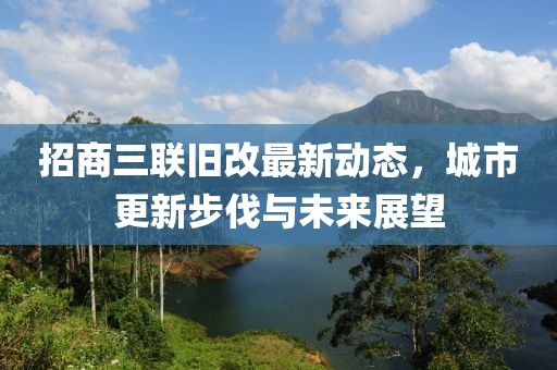 招商三聯(lián)舊改最新動(dòng)態(tài)，城市更新步伐與未來(lái)展望