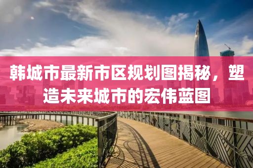 韓城市最新市區(qū)規(guī)劃圖揭秘，塑造未來城市的宏偉藍(lán)圖