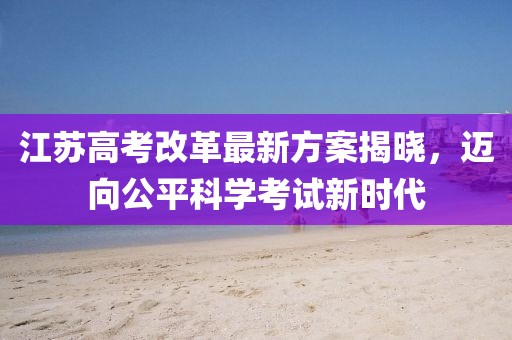 江蘇高考改革最新方案揭曉，邁向公平科學(xué)考試新時代
