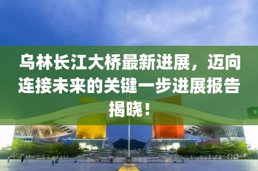 烏林長江大橋最新進展，邁向連接未來的關(guān)鍵一步進展報告揭曉！