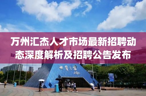萬州匯杰人才市場最新招聘動態(tài)深度解析及招聘公告發(fā)布