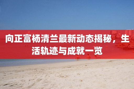 向正富楊清蘭最新動(dòng)態(tài)揭秘，生活軌跡與成就一覽