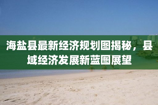 海鹽縣最新經(jīng)濟規(guī)劃圖揭秘，縣域經(jīng)濟發(fā)展新藍圖展望