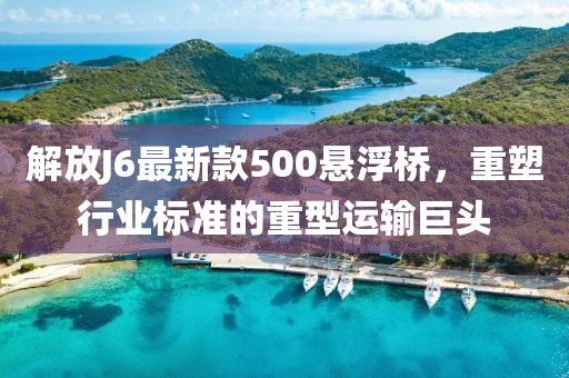解放J6最新款500懸浮橋，重塑行業(yè)標準的重型運輸巨頭