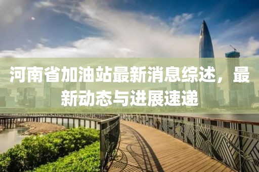 河南省加油站最新消息綜述，最新動(dòng)態(tài)與進(jìn)展速遞
