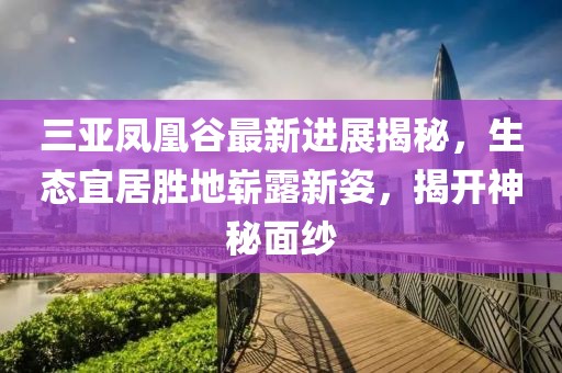 三亞鳳凰谷最新進(jìn)展揭秘，生態(tài)宜居勝地嶄露新姿，揭開(kāi)神秘面紗