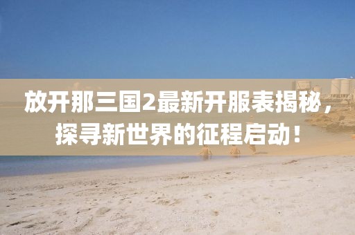 放開(kāi)那三國(guó)2最新開(kāi)服表揭秘，探尋新世界的征程啟動(dòng)！