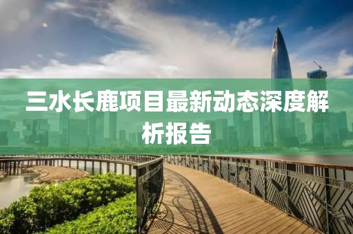 三水長鹿項(xiàng)目最新動(dòng)態(tài)深度解析報(bào)告
