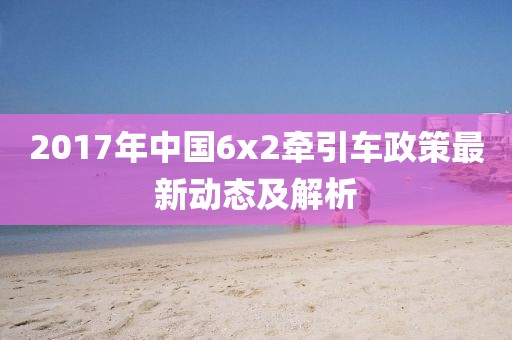 2017年中國(guó)6x2牽引車政策最新動(dòng)態(tài)及解析