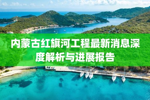 內(nèi)蒙古紅旗河工程最新消息深度解析與進(jìn)展報告