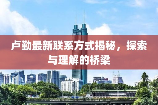 盧勤最新聯(lián)系方式揭秘，探索與理解的橋梁