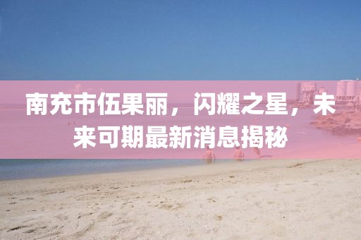 南充市伍果麗，閃耀之星，未來可期最新消息揭秘