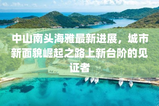 中山南頭海雅最新進(jìn)展，城市新面貌崛起之路上新臺階的見證者