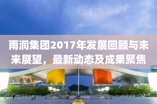 雨潤(rùn)集團(tuán)2017年發(fā)展回顧與未來(lái)展望，最新動(dòng)態(tài)及成果聚焦