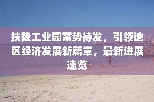 扶隆工業(yè)園蓄勢待發(fā)，引領地區(qū)經(jīng)濟發(fā)展新篇章，最新進展速覽
