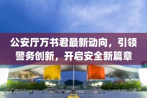 公安廳萬書君最新動(dòng)向，引領(lǐng)警務(wù)創(chuàng)新，開啟安全新篇章