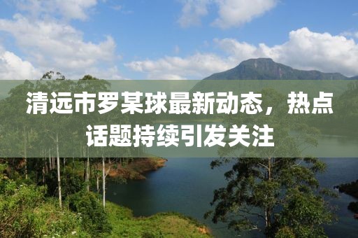 清遠市羅某球最新動態(tài)，熱點話題持續(xù)引發(fā)關(guān)注