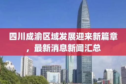 四川成渝區(qū)域發(fā)展迎來新篇章，最新消息新聞匯總