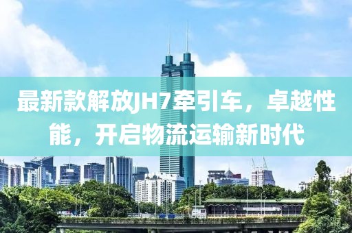 最新款解放JH7牽引車，卓越性能，開啟物流運(yùn)輸新時(shí)代