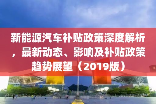 新能源汽車補(bǔ)貼政策深度解析，最新動(dòng)態(tài)、影響及補(bǔ)貼政策趨勢(shì)展望（2019版）