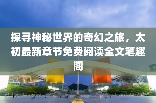 探尋神秘世界的奇幻之旅，太初最新章節(jié)免費閱讀全文筆趣閣